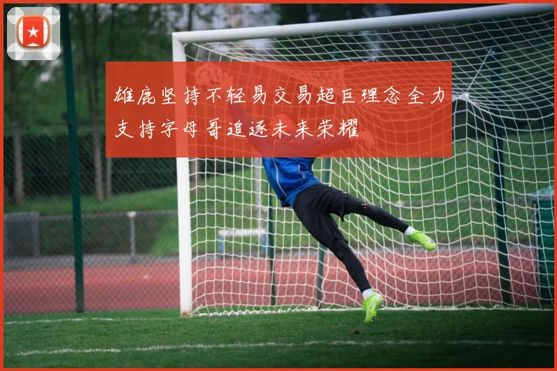 雄鹿坚持不轻易交易超巨理念全力支持字母哥追逐未来荣耀