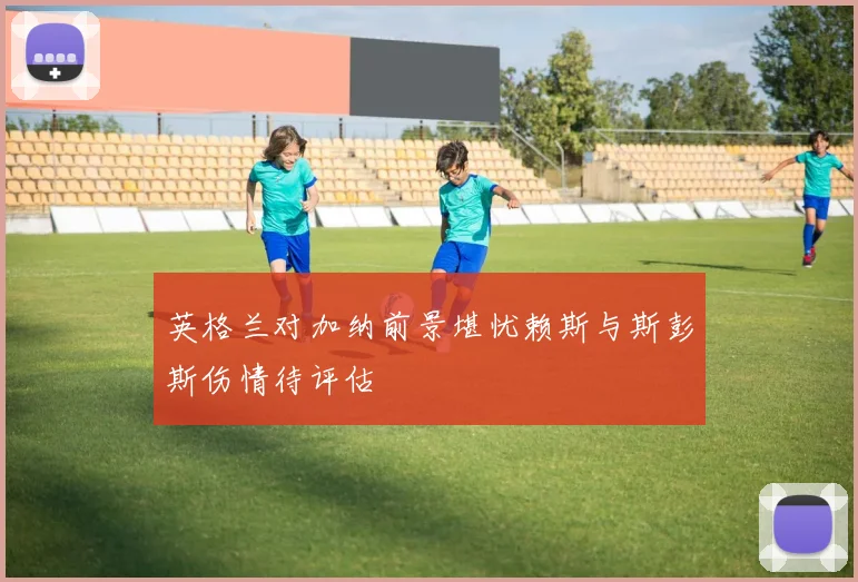 英格兰对加纳前景堪忧赖斯与斯彭斯伤情待评估