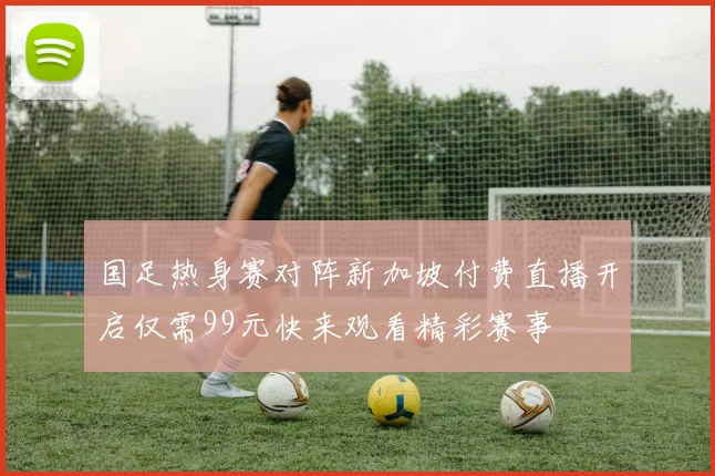 国足热身赛对阵新加坡付费直播开启仅需99元快来观看精彩赛事