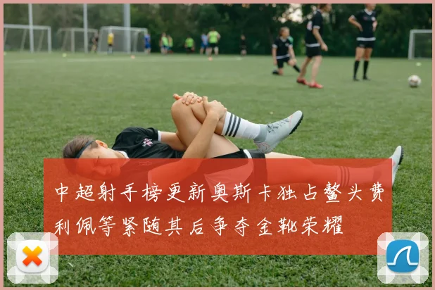 中超射手榜更新奥斯卡独占鳌头费利佩等紧随其后争夺金靴荣耀