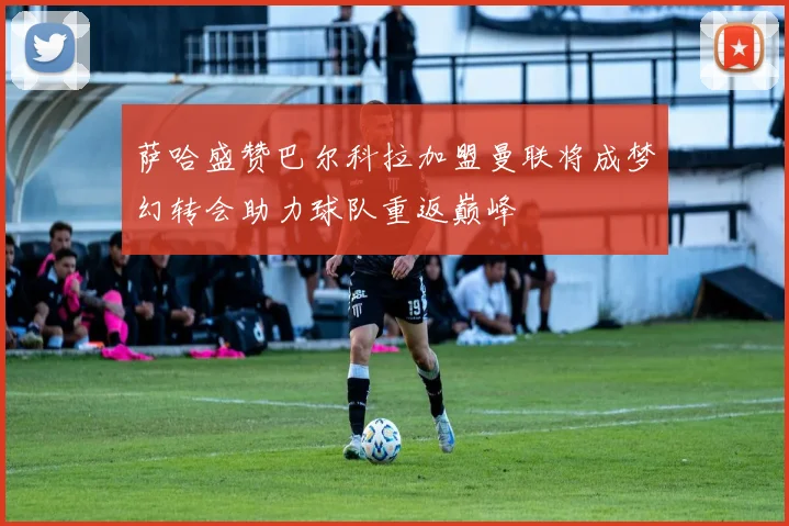 萨哈盛赞巴尔科拉加盟曼联将成梦幻转会助力球队重返巅峰