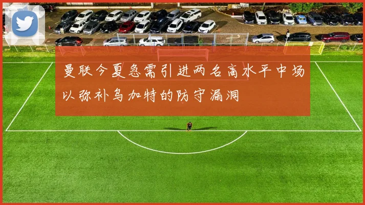 曼联今夏急需引进两名高水平中场以弥补乌加特的防守漏洞