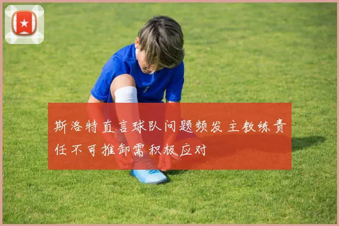 斯洛特直言球队问题频发主教练责任不可推卸需积极应对