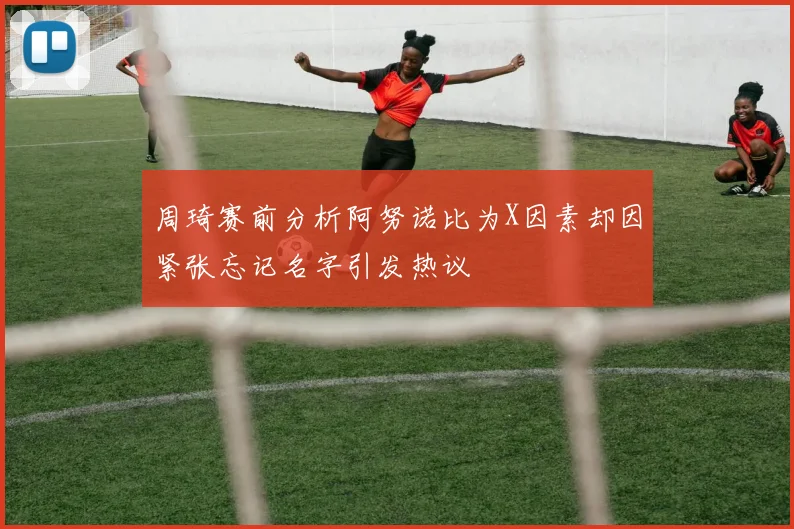 周琦赛前分析阿努诺比为X因素却因紧张忘记名字引发热议