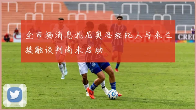 全市场消息扎尼奥洛经纪人与米兰接触谈判尚未启动