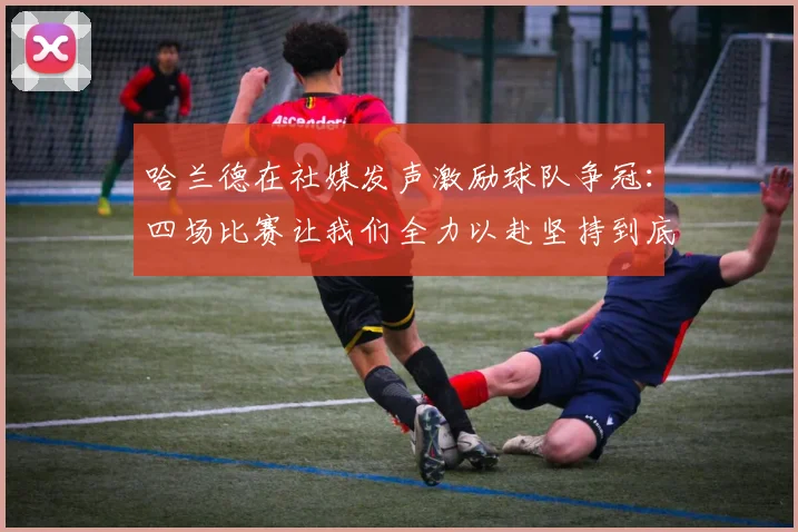 哈兰德在社媒发声激励球队争冠：四场比赛让我们全力以赴坚持到底