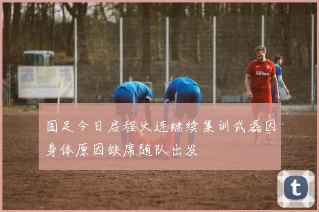 国足今日启程大连继续集训武磊因身体原因缺席随队出发