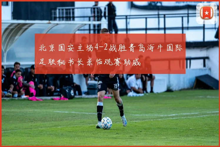 北京国安主场4-2战胜青岛海牛国际足联秘书长亲临观赛助威