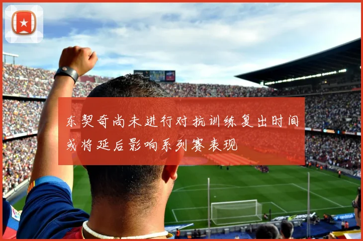 东契奇尚未进行对抗训练复出时间或将延后影响系列赛表现