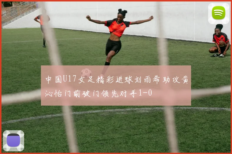 中国U17女足精彩进球刘雨希助攻黄沁怡门前破门领先对手1-0