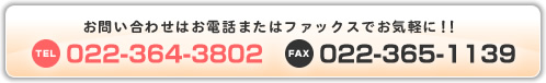 お問い合わせはお電話またはファックスでお気軽に！！ TEL:022-364-3802 FAX:022-365-1139
